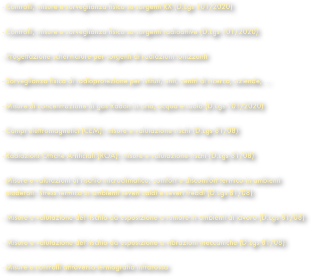 Controlli, misure e sorveglianza fisica su sorgenti RX (D.Lgs 101/2020) 
Controlli, misure e sorveglianza fisica su sorgenti radioattive (D.Lgs 101/2020) 
- Progettazione schermature per sorgenti di radiazioni ionizzanti 
Sorveglianza fisica di radioprotezione per istituti, enti, centri di ricerca, aziende, ... 
Misure di concentrazione di gas Radon in aria, acqua e suolo (D.Lgs 101/2020)

Campi elettromagnetici (CEM): misure e valutazione rischi (D.Lgs 81/08) 
Radiazioni Ottiche Artificiali (ROA): misure e valutazione rischi (D.Lgs 81/08) 
Misure e valutazioni di rischio microclimatico, comfort e discomfort termico in ambienti moderati. Stress termico in ambienti severi caldi e severi freddi (D.Lgs 81/08)
 - Misure e valutazione del rischio da esposizione a rumore in ambienti di lavoro (D.Lgs 81/08)

Misure e valutazione del rischio da esposizione a vibrazioni meccaniche (D.Lgs 81/08) 
Misure e controlli attraverso termografia infrarossa